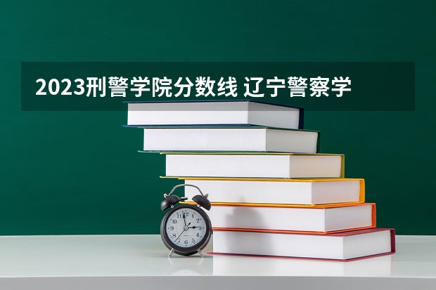 2023刑警学院分数线 辽宁警察学院录取分数线