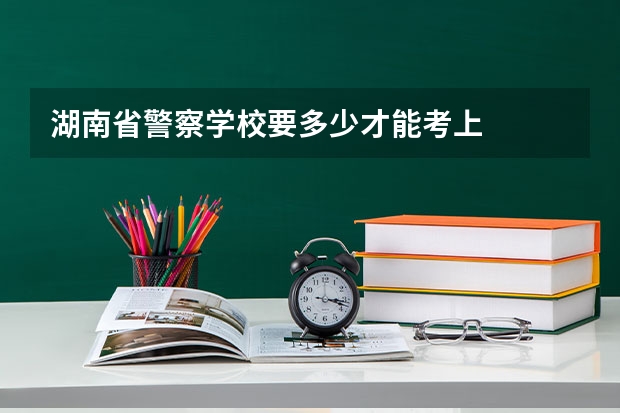 湖南省警察学校要多少才能考上