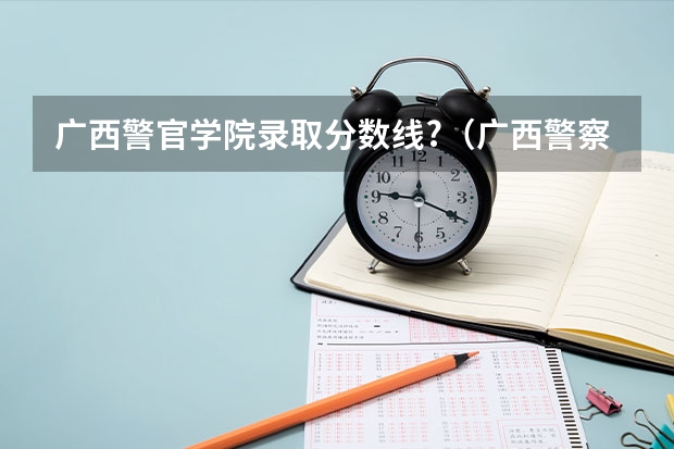 广西警官学院录取分数线?（广西警察学院2023年招生分数线）