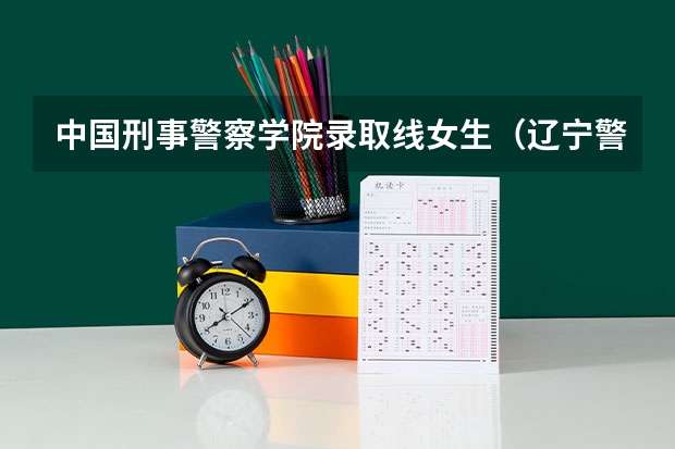 中国刑事警察学院录取线女生（辽宁警察学院各专业录取分数线）
