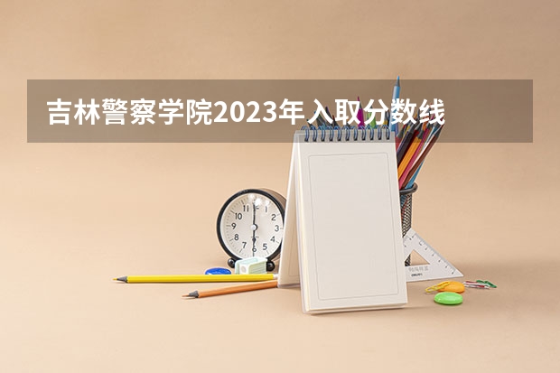 吉林警察学院2023年入取分数线 警官学院本科录取分数线2023年