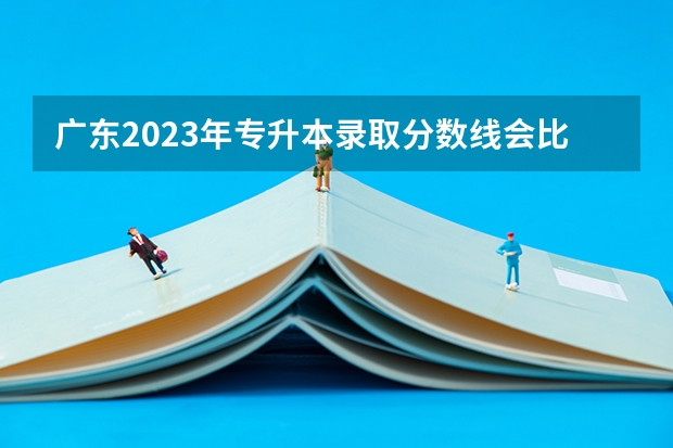 广东2023年专升本录取分数线会比往年高吗?