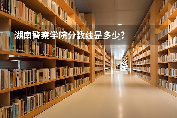 湖南警察学院分数线是多少?
