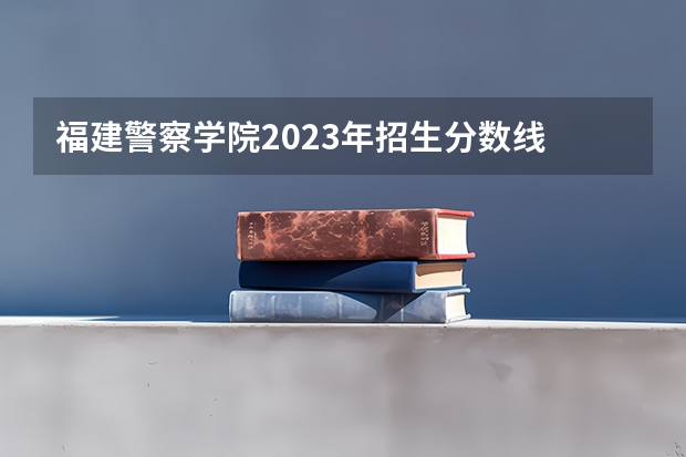 福建警察学院2023年招生分数线 福建警察学院提前批录取分数线