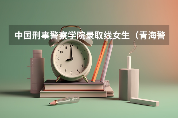 中国刑事警察学院录取线女生(青海警官职业学院入警率)