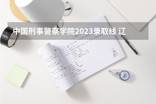 中国刑事警察学院2023录取线 辽宁警察学院2023分数线