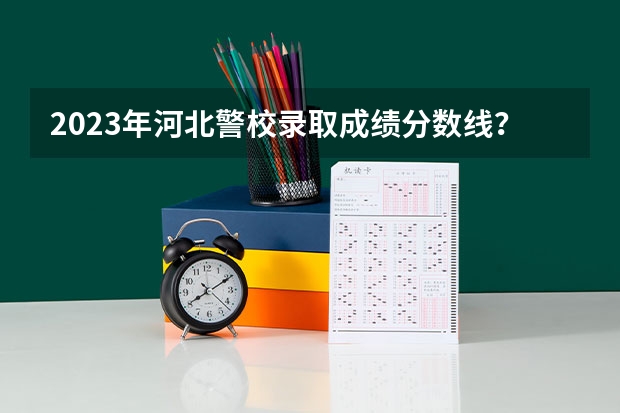 2023年河北警校录取成绩分数线？ 河北公安警察职业学院录取线