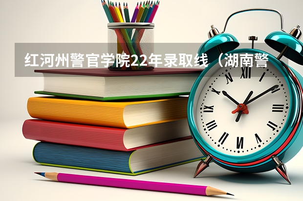 红河州警官学院22年录取线（湖南警察学院录取分数线）