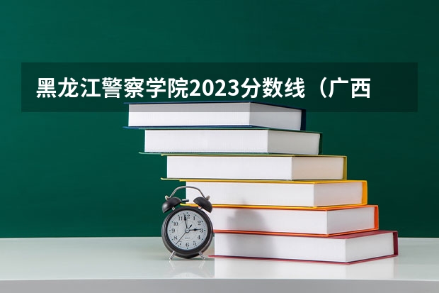 黑龙江警察学院2023分数线（广西警察学院体育生录取分数线）