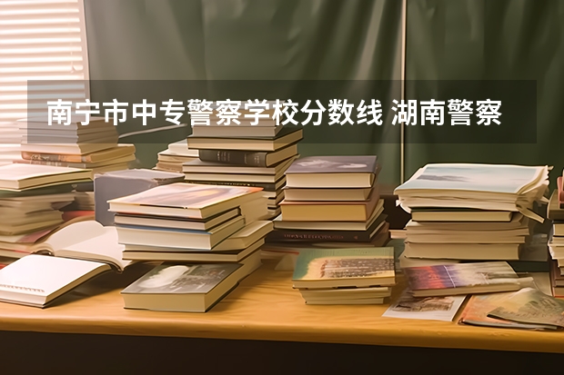 南宁市中专警察学校分数线 湖南警察学校录取分数线