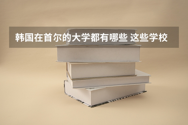 韩国在首尔的大学都有哪些 这些学校都擅长什么专业（急、高分！！）
