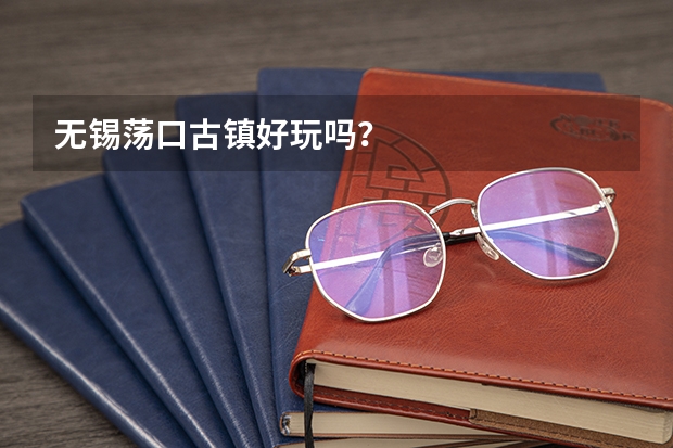 无锡荡口古镇好玩吗？