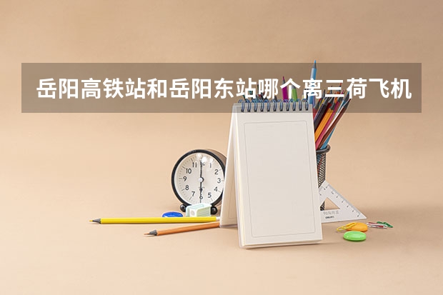 岳阳高铁站和岳阳东站哪个离三荷飞机场近
