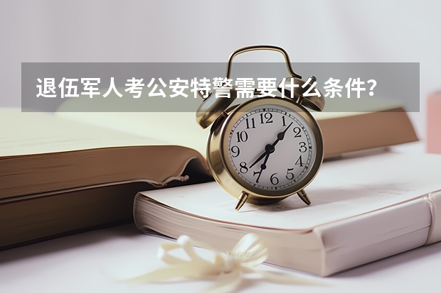 退伍军人考公安特警需要什么条件？