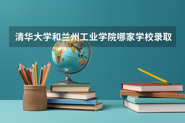 清华大学和兰州工业学院哪家学校录取分数低
