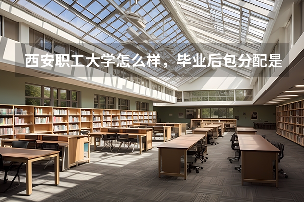 西安职工大学怎么样，毕业后包分配是真的吗？
