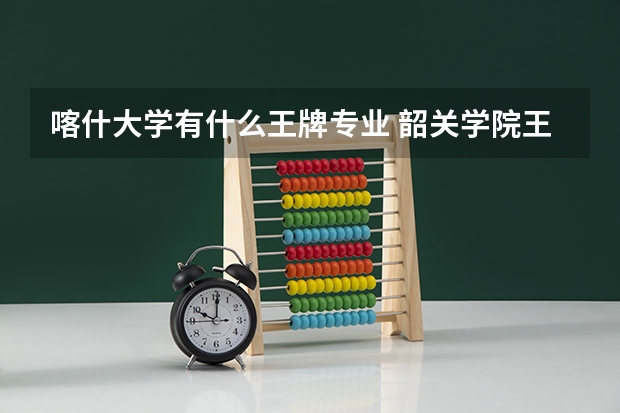 喀什大学有什么王牌专业 韶关学院王牌专业 比较好的特色专业名单