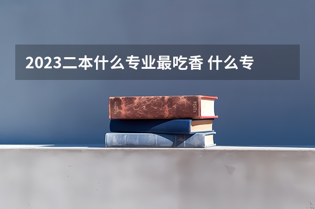 2023二本什么专业最吃香 什么专业轻松前景好