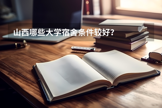 山西哪些大学宿舍条件较好？