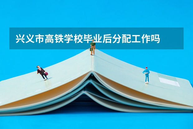 兴义市高铁学校毕业后分配工作吗