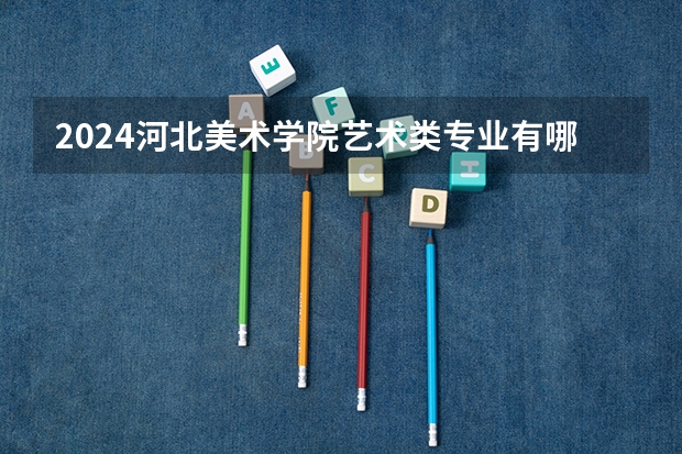 2024河北美术学院艺术类专业有哪些？