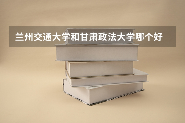 兰州交通大学和甘肃政法大学哪个好 就业