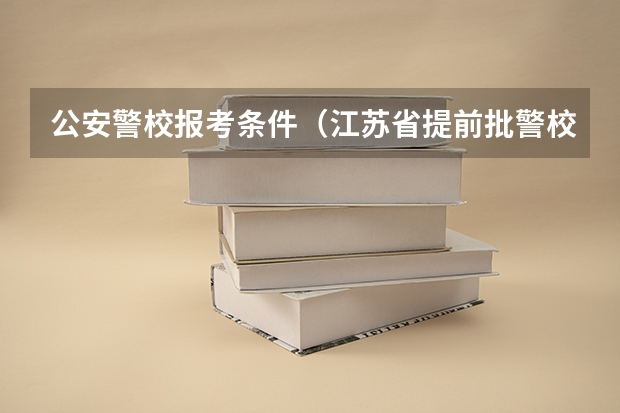 公安警校报考条件（江苏省提前批警校可以报几所）
