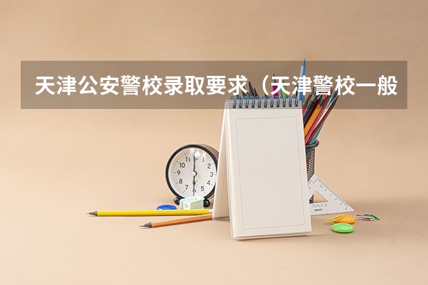 天津公安警校录取要求（天津警校一般是先体检还是先政审）