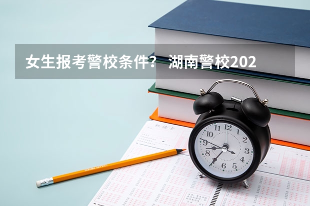 女生报考警校条件？ 湖南警校2025招生条件